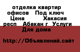 отделка квартир , офисов . Под ключ. › Цена ­ 100 - Хакасия респ., Абакан г. Услуги » Для дома   